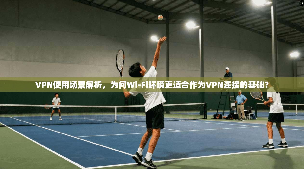 VPN使用场景解析，为何Wi-Fi环境更适合作为VPN连接的基础？