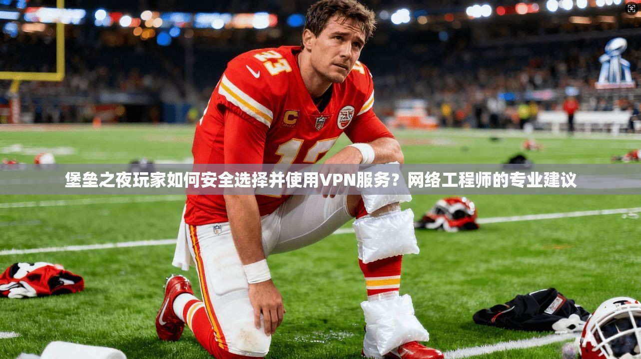堡垒之夜玩家如何安全选择并使用VPN服务？网络工程师的专业建议
