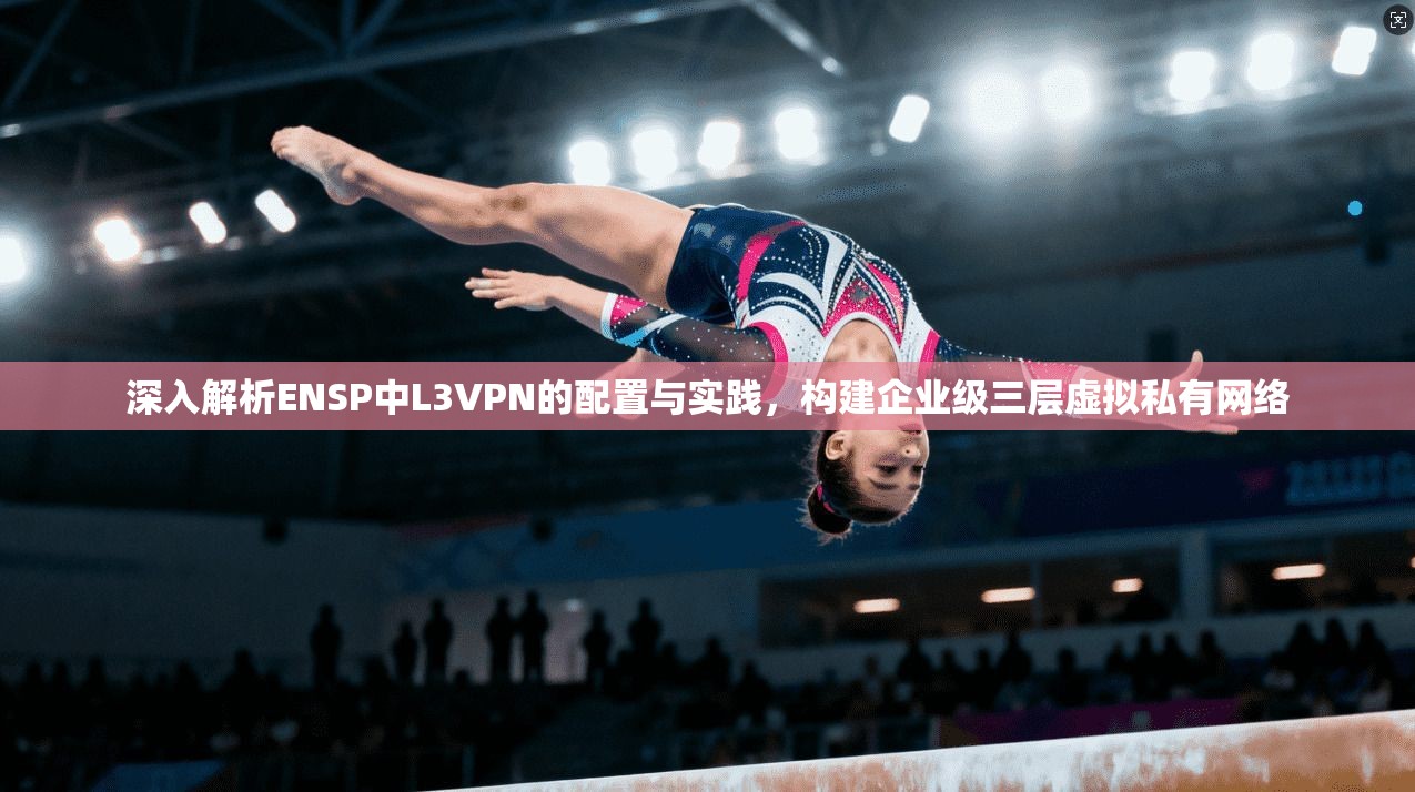 深入解析ENSP中L3VPN的配置与实践，构建企业级三层虚拟私有网络