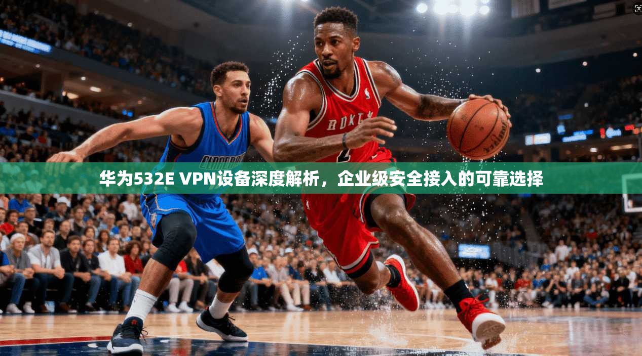 华为532E VPN设备深度解析，企业级安全接入的可靠选择