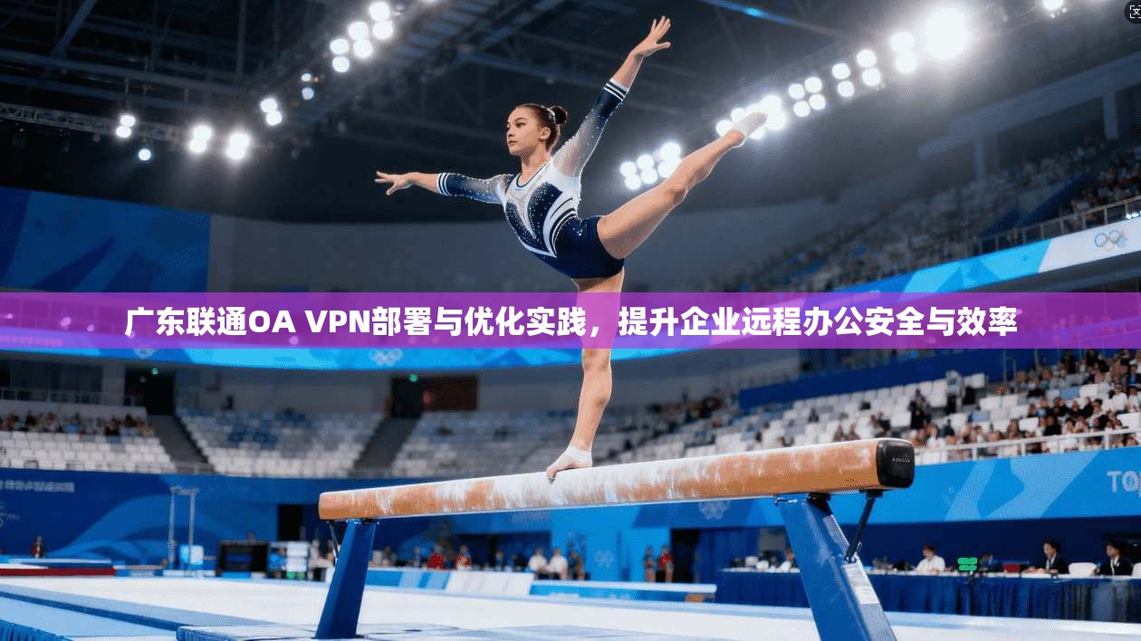 广东联通OA VPN部署与优化实践，提升企业远程办公安全与效率