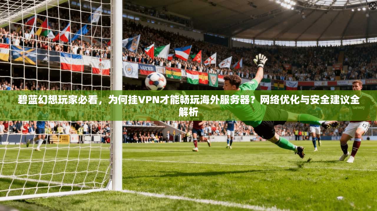碧蓝幻想玩家必看，为何挂VPN才能畅玩海外服务器？网络优化与安全建议全解析