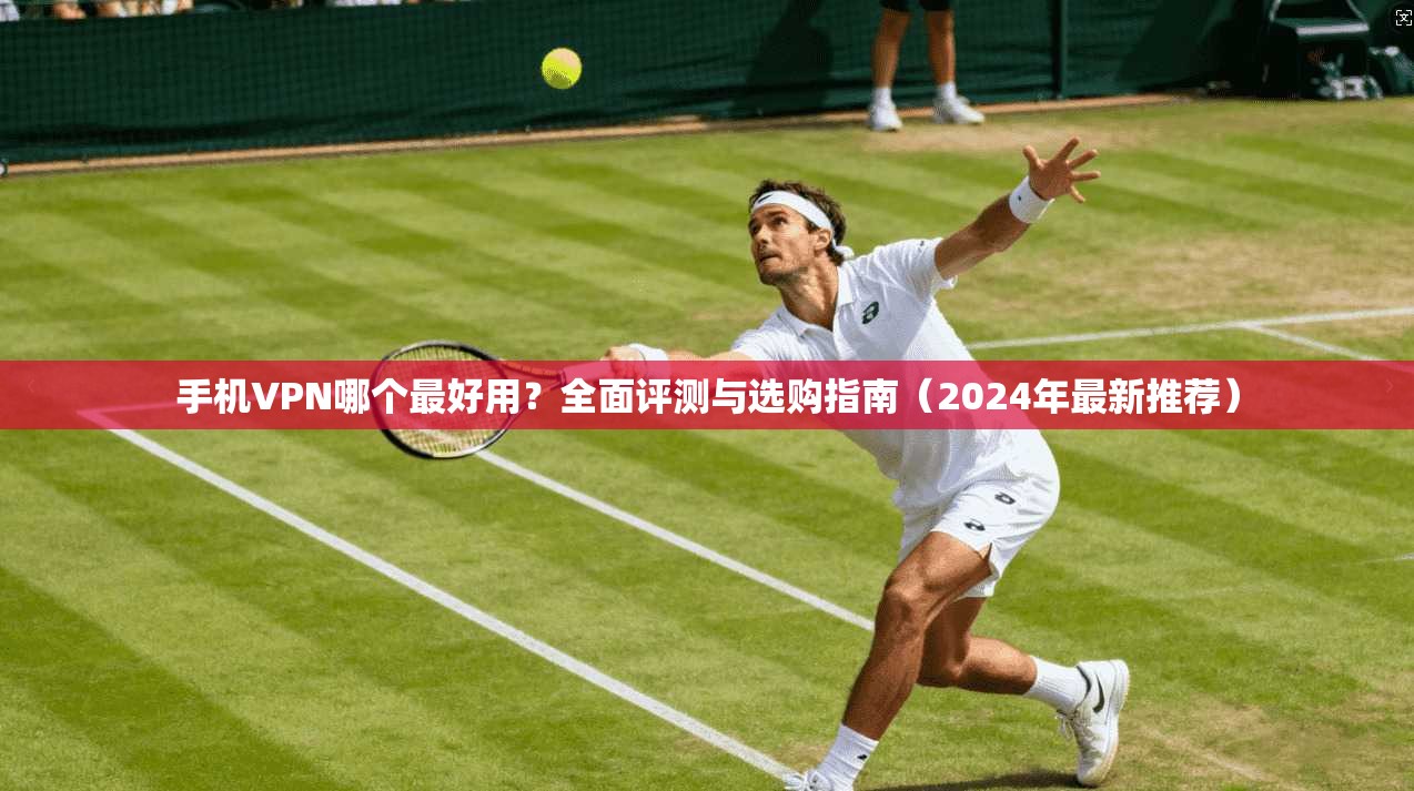 手机VPN哪个最好用？全面评测与选购指南（2024年最新推荐）