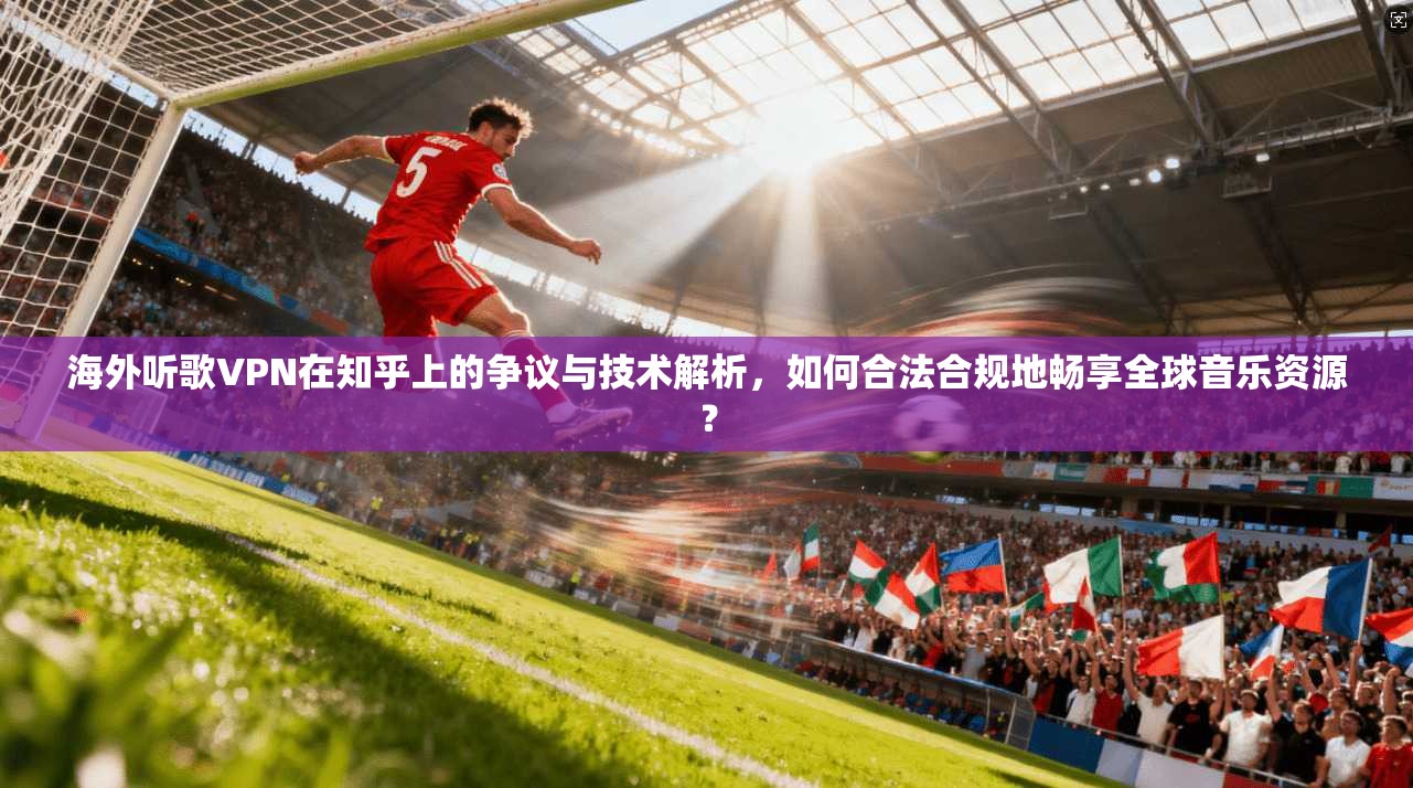 海外听歌VPN在知乎上的争议与技术解析，如何合法合规地畅享全球音乐资源？