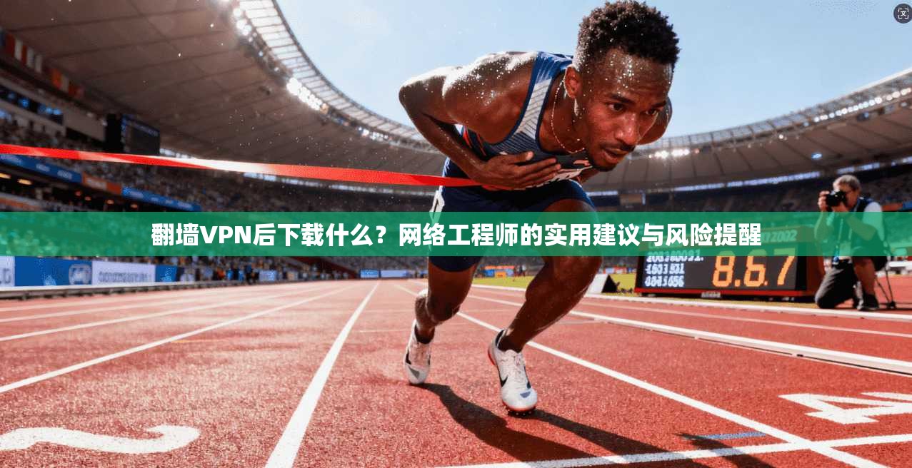 翻墙VPN后下载什么？网络工程师的实用建议与风险提醒