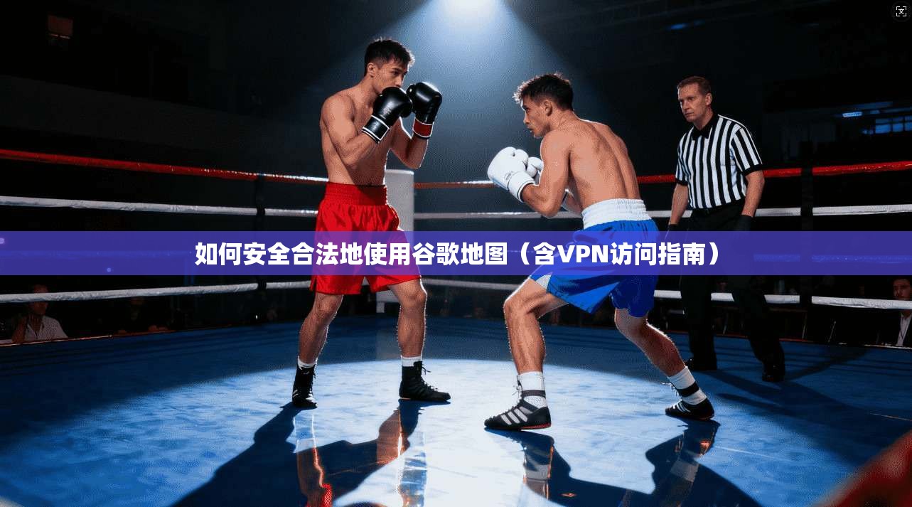 如何安全合法地使用谷歌地图（含VPN访问指南）