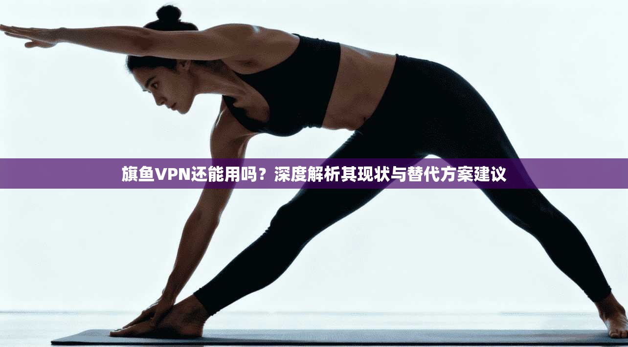 旗鱼VPN还能用吗？深度解析其现状与替代方案建议