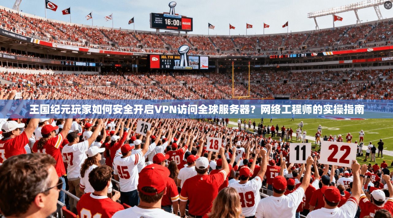 王国纪元玩家如何安全开启VPN访问全球服务器？网络工程师的实操指南