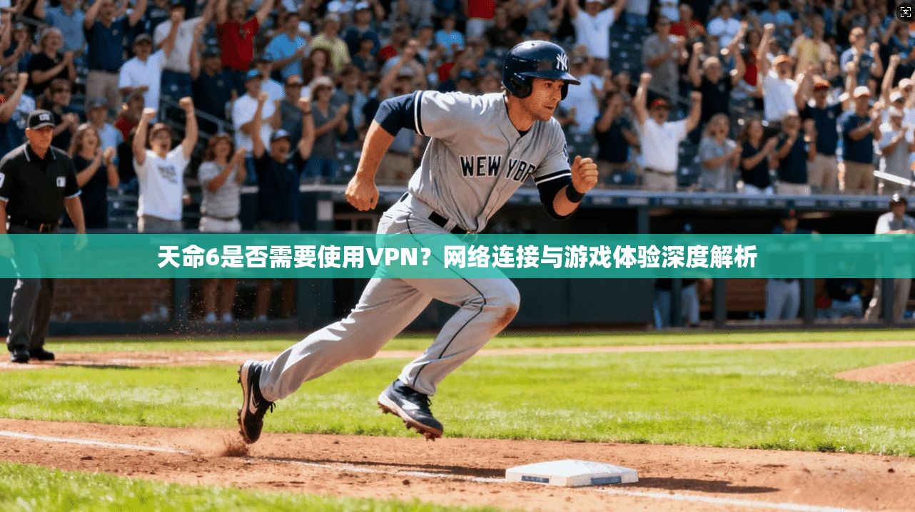 天命6是否需要使用VPN？网络连接与游戏体验深度解析