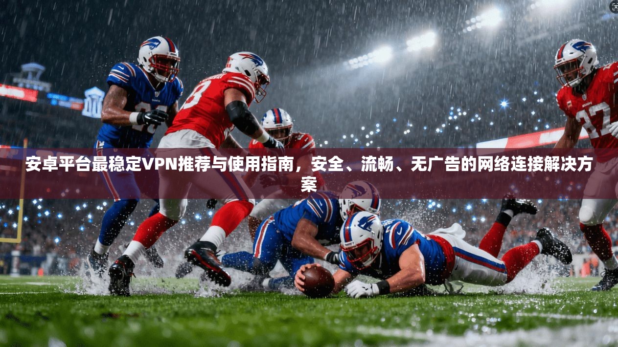 安卓平台最稳定VPN推荐与使用指南，安全、流畅、无广告的网络连接解决方案