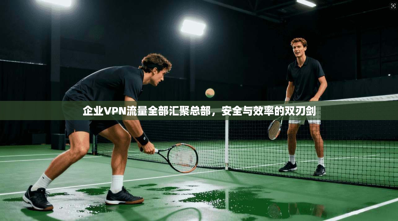 企业VPN流量全部汇聚总部，安全与效率的双刃剑