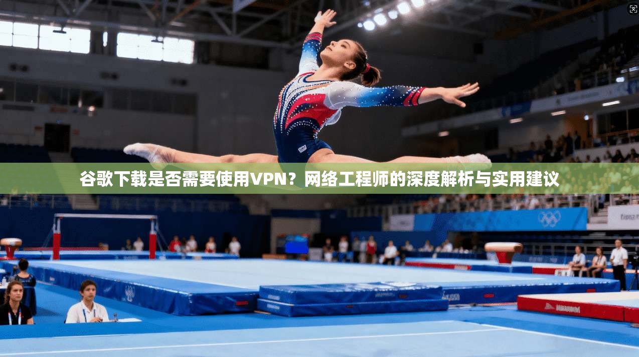 谷歌下载是否需要使用VPN？网络工程师的深度解析与实用建议