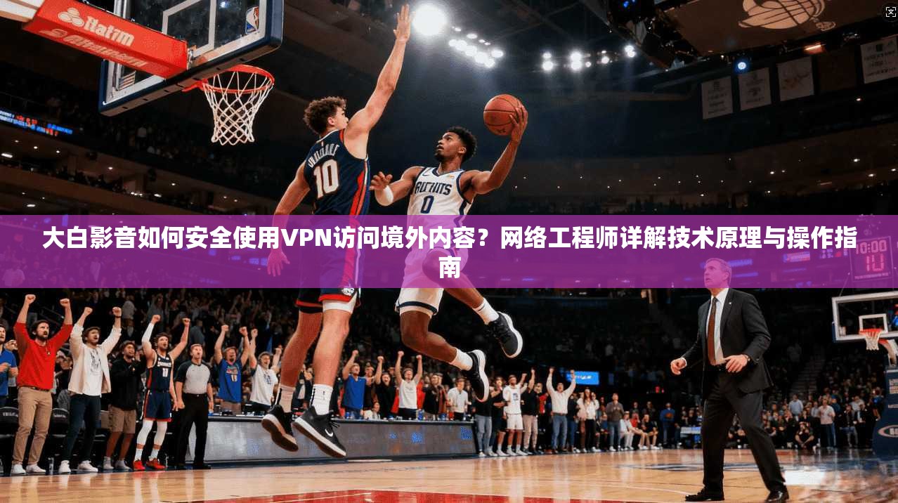 大白影音如何安全使用VPN访问境外内容？网络工程师详解技术原理与操作指南