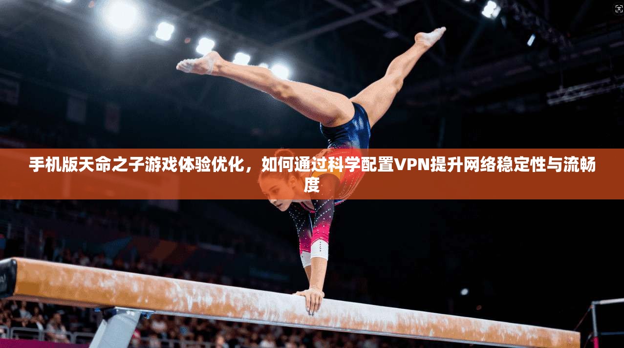 手机版天命之子游戏体验优化，如何通过科学配置VPN提升网络稳定性与流畅度