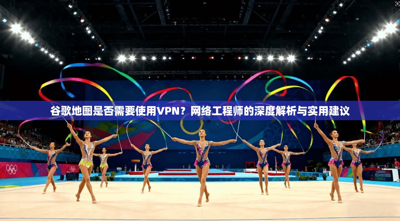 谷歌地图是否需要使用VPN？网络工程师的深度解析与实用建议