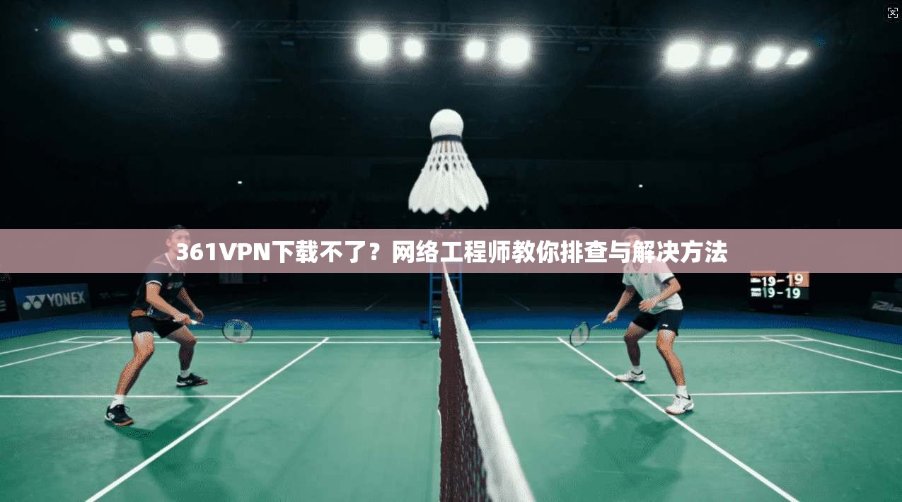 361VPN下载不了？网络工程师教你排查与解决方法