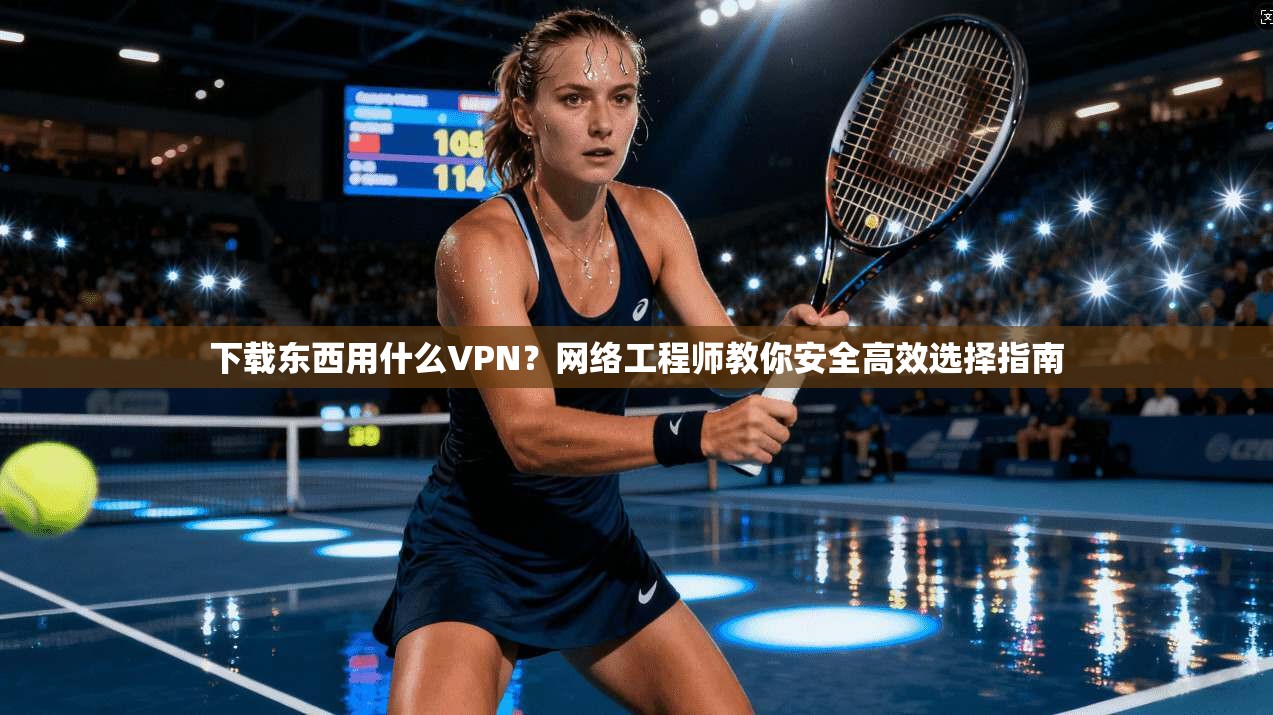 下载东西用什么VPN？网络工程师教你安全高效选择指南