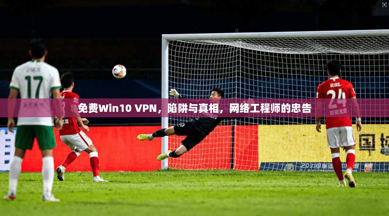 免费Win10 VPN，陷阱与真相，网络工程师的忠告