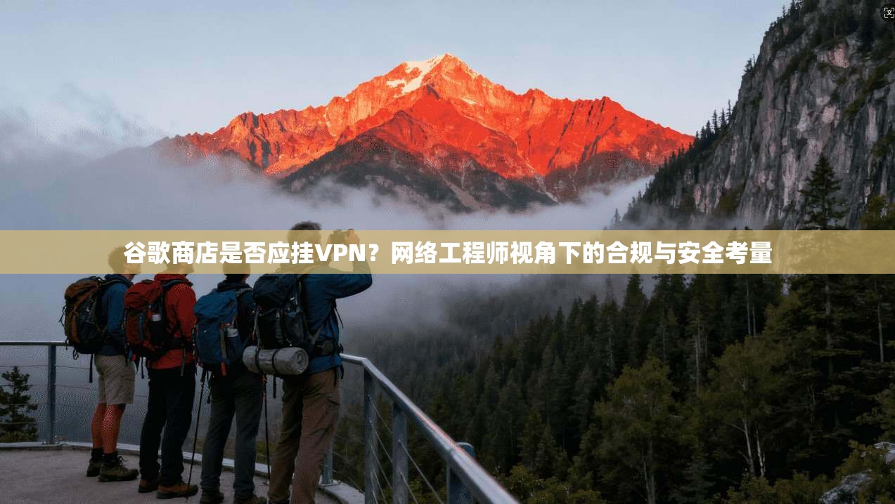 谷歌商店是否应挂VPN？网络工程师视角下的合规与安全考量