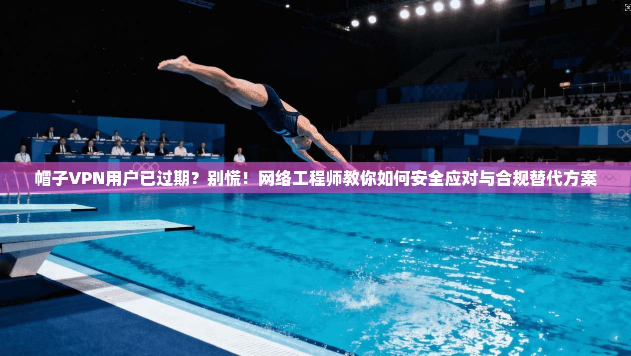 帽子VPN用户已过期？别慌！网络工程师教你如何安全应对与合规替代方案