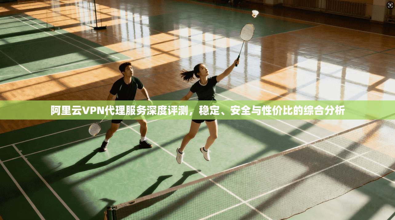 阿里云VPN代理服务深度评测，稳定、安全与性价比的综合分析
