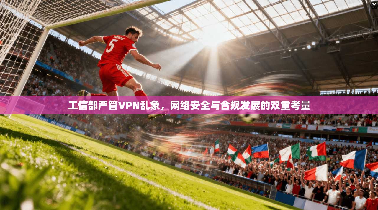 工信部严管VPN乱象，网络安全与合规发展的双重考量