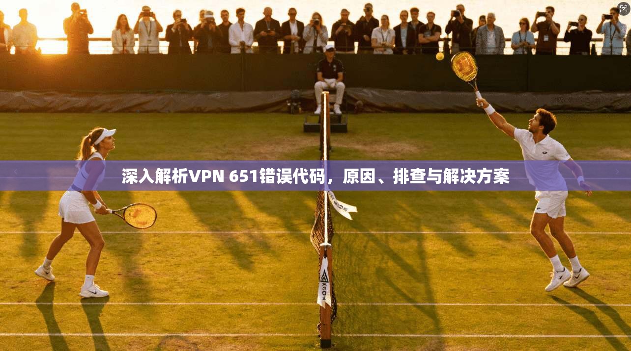 深入解析VPN 651错误代码,原因、排查与解决方案