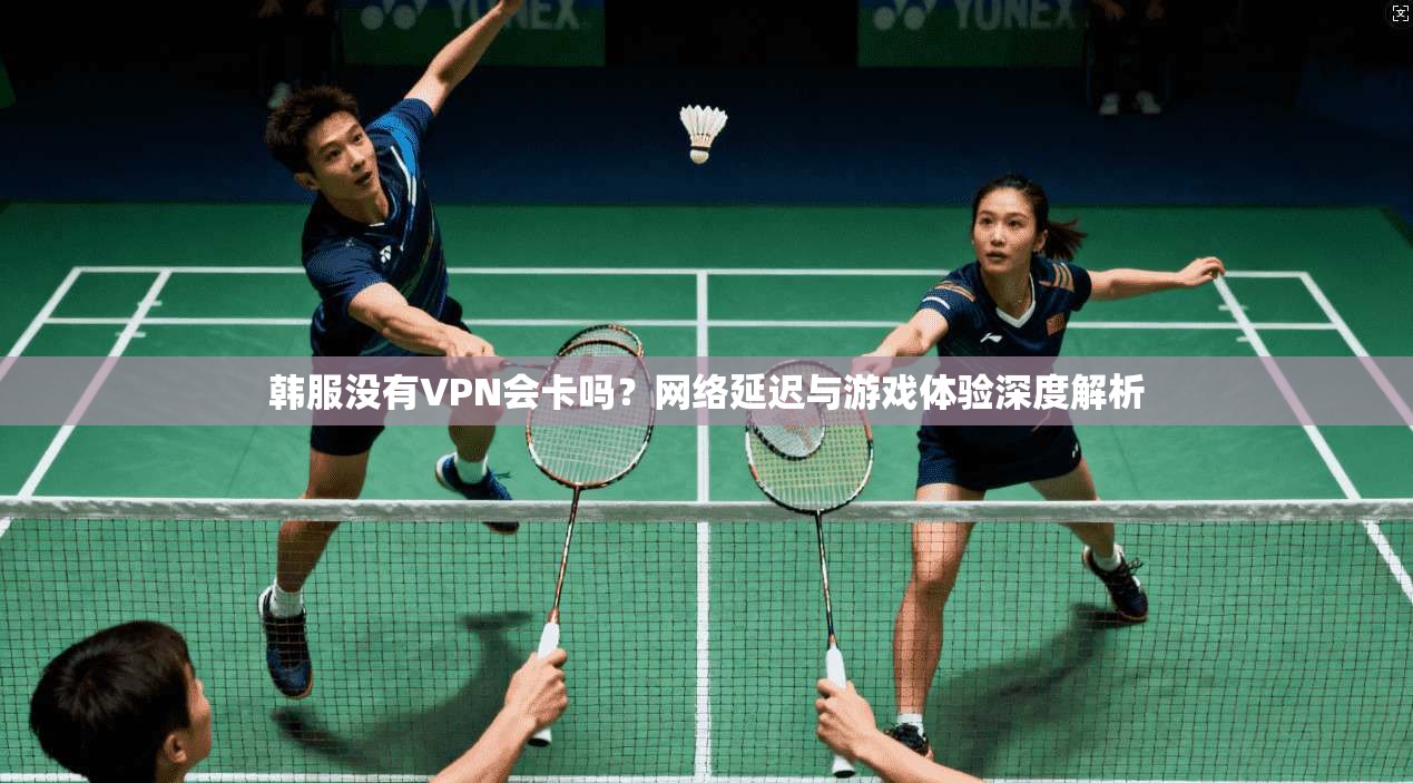 韩服没有VPN会卡吗？网络延迟与游戏体验深度解析