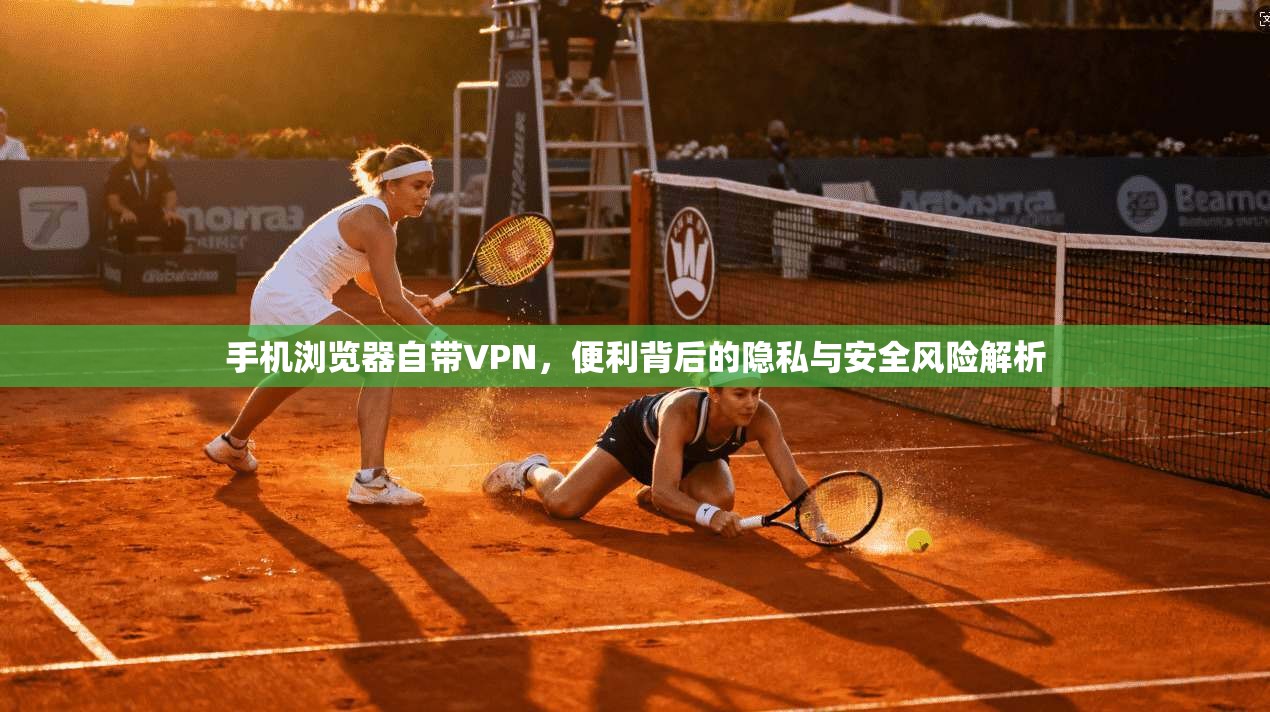 手机浏览器自带VPN，便利背后的隐私与安全风险解析