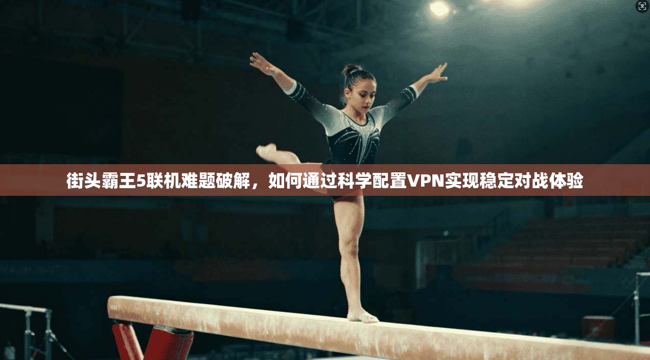 街头霸王5联机难题破解,如何通过科学配置VPN实现稳定对战体验