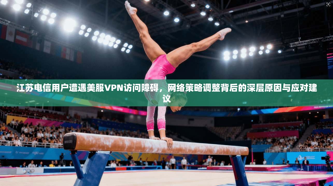 江苏电信用户遭遇美服VPN访问障碍,网络策略调整背后的深层原因与应对建议