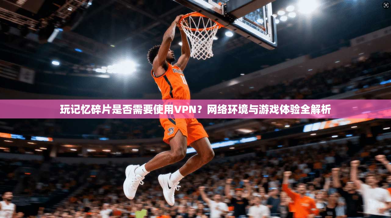 玩记忆碎片是否需要使用VPN？网络环境与游戏体验全解析