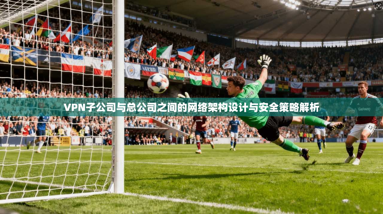 VPN子公司与总公司之间的网络架构设计与安全策略解析