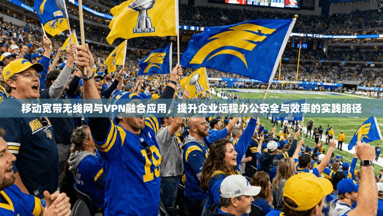移动宽带无线网与VPN融合应用,提升企业远程办公安全与效率的实践路径