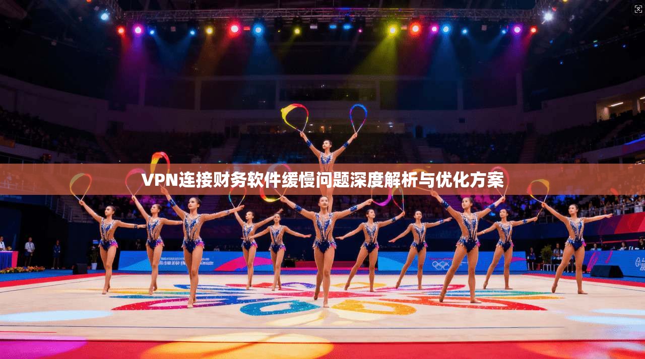 VPN连接财务软件缓慢问题深度解析与优化方案