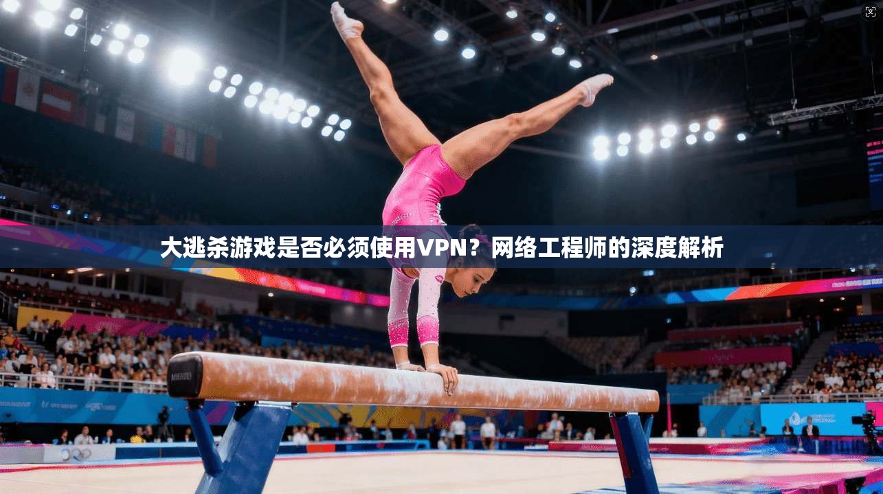 大逃杀游戏是否必须使用VPN？网络工程师的深度解析
