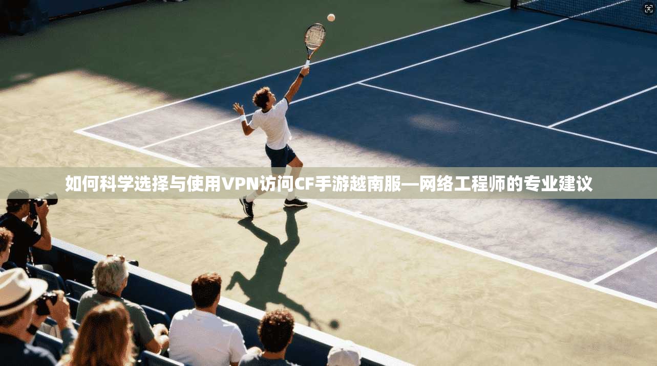 如何科学选择与使用VPN访问CF手游越南服—网络工程师的专业建议