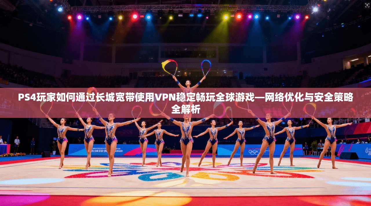 PS4玩家如何通过长城宽带使用VPN稳定畅玩全球游戏—网络优化与安全策略全解析