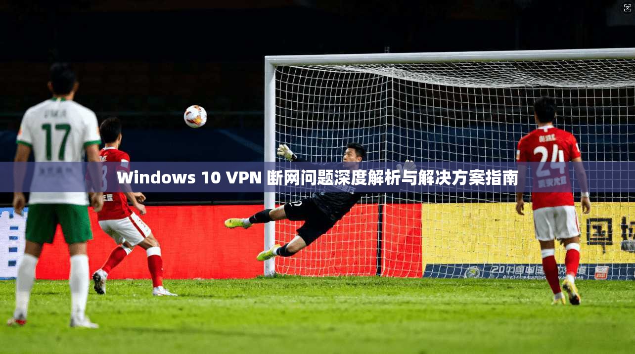 Windows 10 VPN 断网问题深度解析与解决方案指南