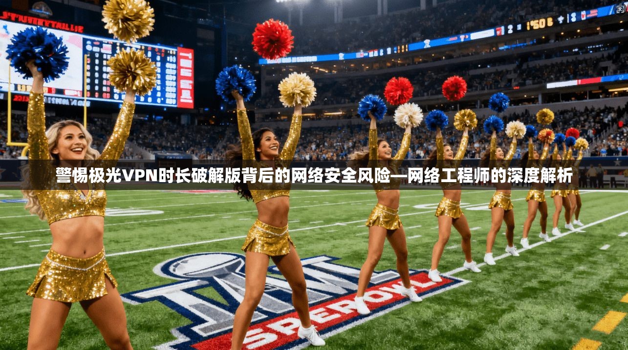 警惕极光VPN时长破解版背后的网络安全风险—网络工程师的深度解析