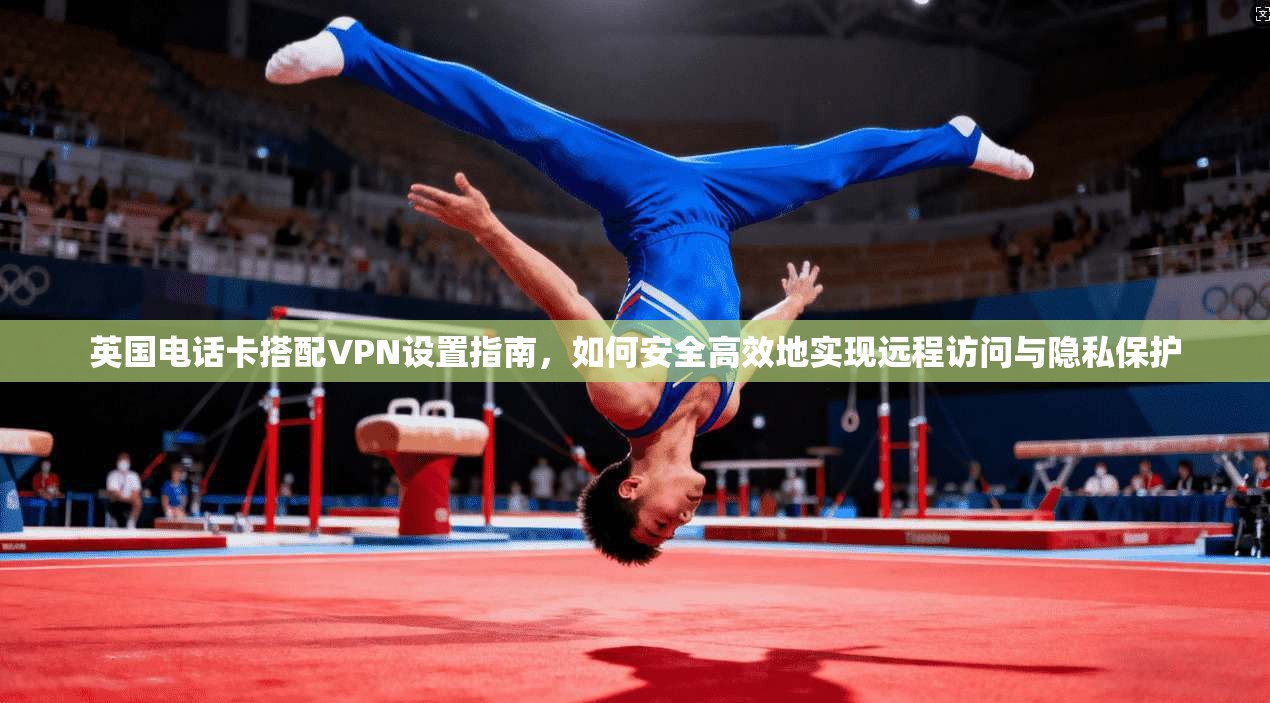 英国电话卡搭配VPN设置指南，如何安全高效地实现远程访问与隐私保护
