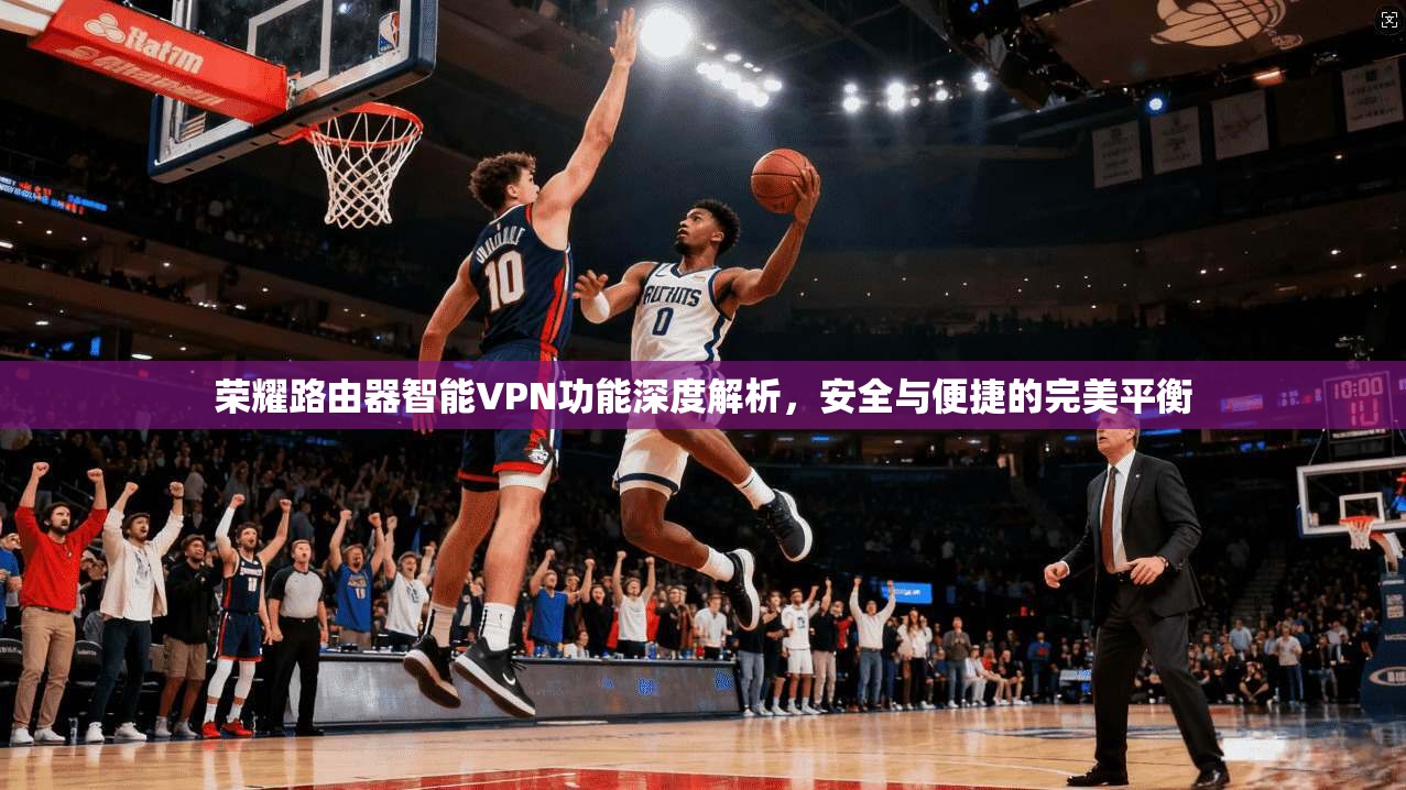 荣耀路由器智能VPN功能深度解析，安全与便捷的完美平衡