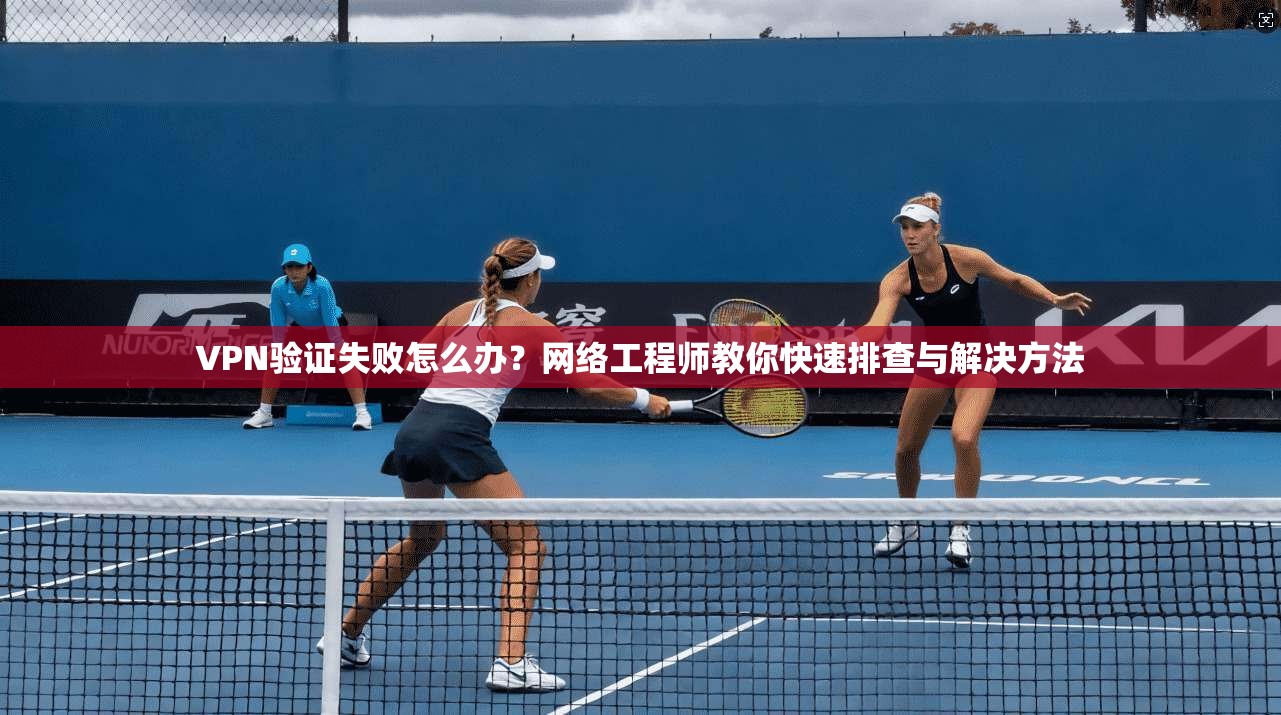 VPN验证失败怎么办？网络工程师教你快速排查与解决方法