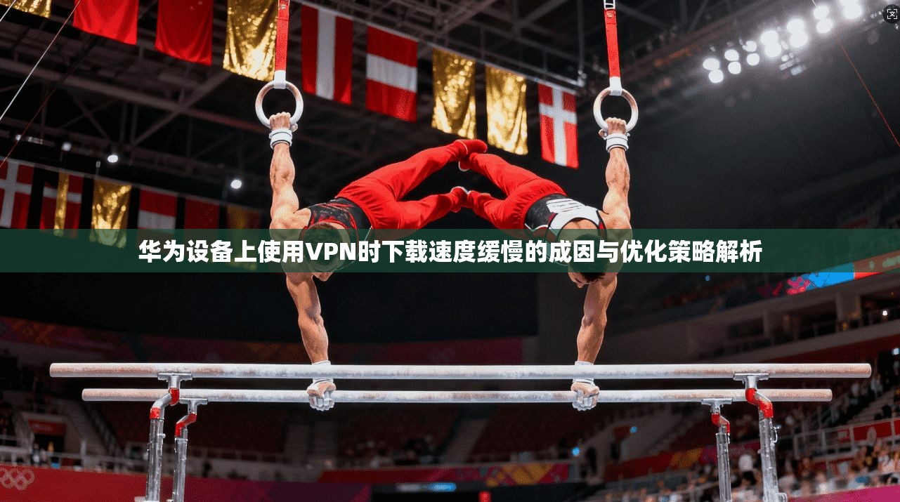 华为设备上使用VPN时下载速度缓慢的成因与优化策略解析
