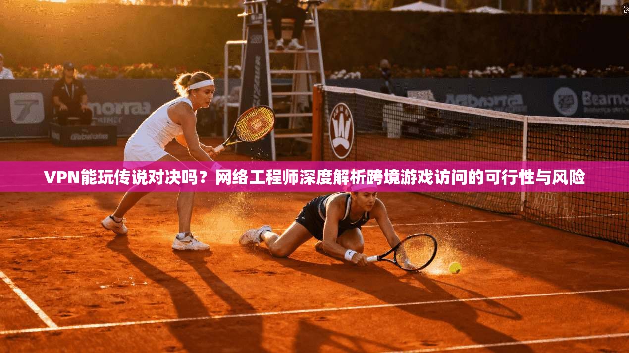 VPN能玩传说对决吗？网络工程师深度解析跨境游戏访问的可行性与风险