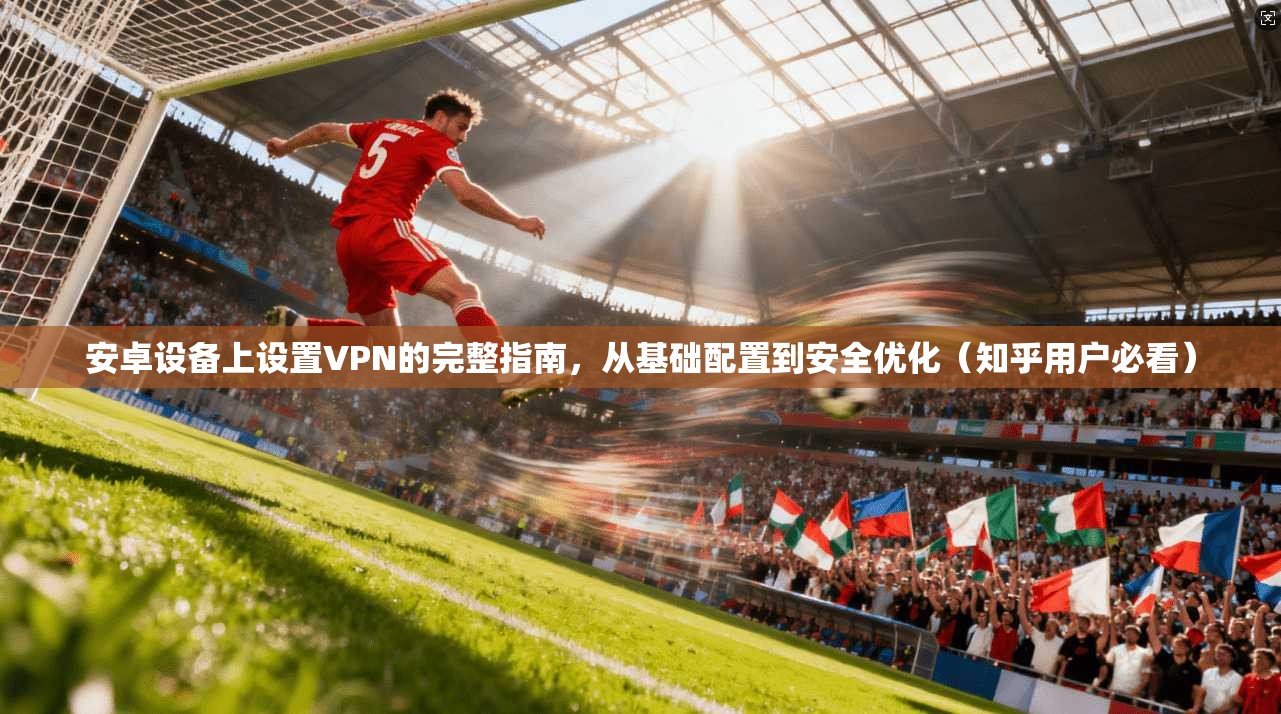 安卓设备上设置VPN的完整指南，从基础配置到安全优化（知乎用户必看）
