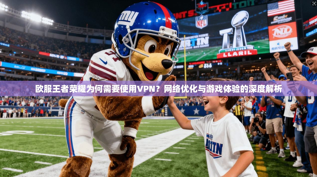 欧服王者荣耀为何需要使用VPN？网络优化与游戏体验的深度解析