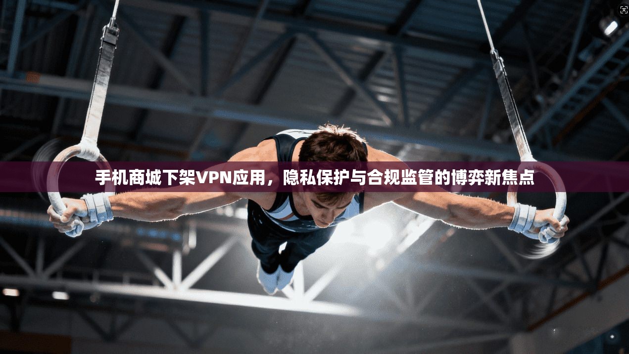 手机商城下架VPN应用，隐私保护与合规监管的博弈新焦点