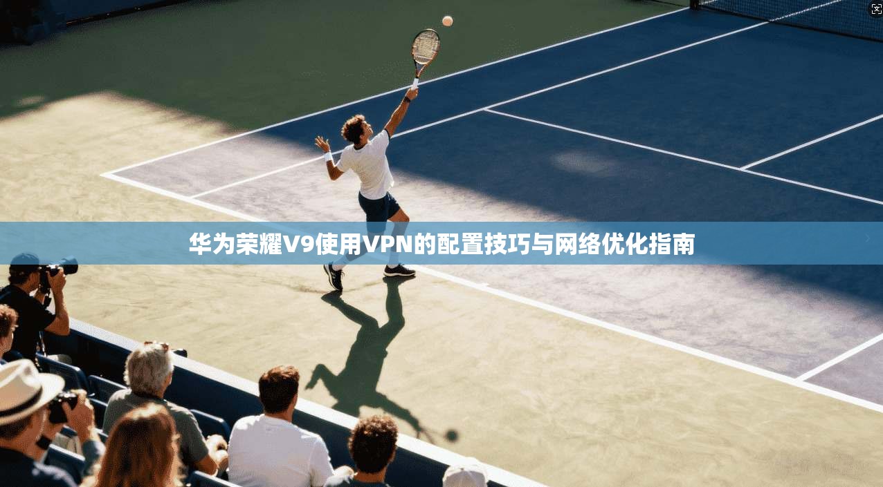 华为荣耀V9使用VPN的配置技巧与网络优化指南