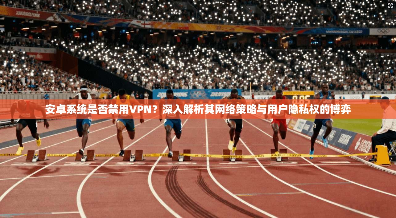 安卓系统是否禁用VPN？深入解析其网络策略与用户隐私权的博弈